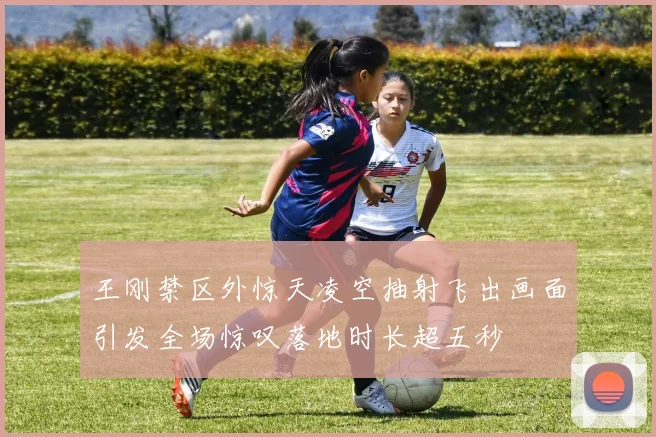 王刚禁区外惊天凌空抽射飞出画面引发全场惊叹落地时长超五秒