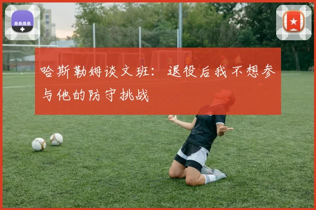 哈斯勒姆谈文班：退役后我不想参与他的防守挑战