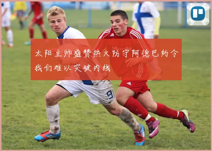 太阳主帅盛赞热火防守阿德巴约令我们难以突破内线