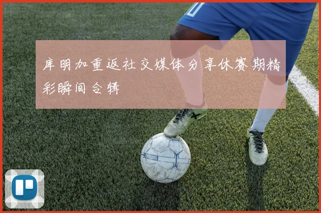 库明加重返社交媒体分享休赛期精彩瞬间合辑