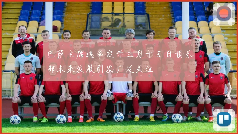 巴萨主席选举定于三月十五日俱乐部未来发展引发广泛关注