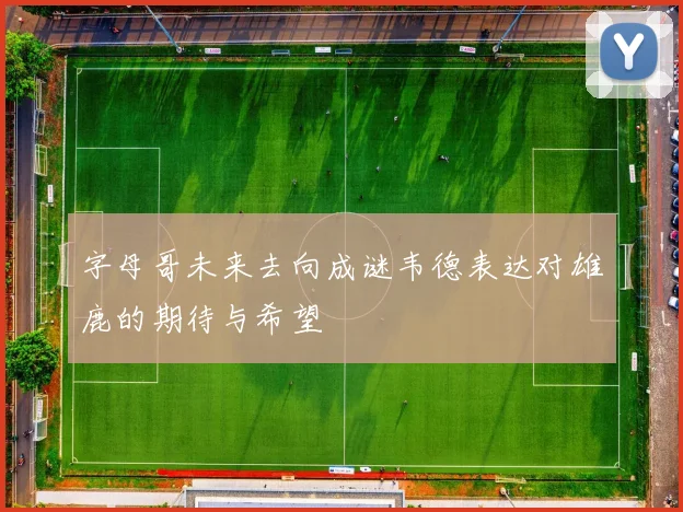 字母哥未来去向成谜韦德表达对雄鹿的期待与希望