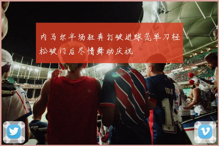 内马尔半场狂奔打破进球荒单刀轻松破门后尽情舞动庆祝