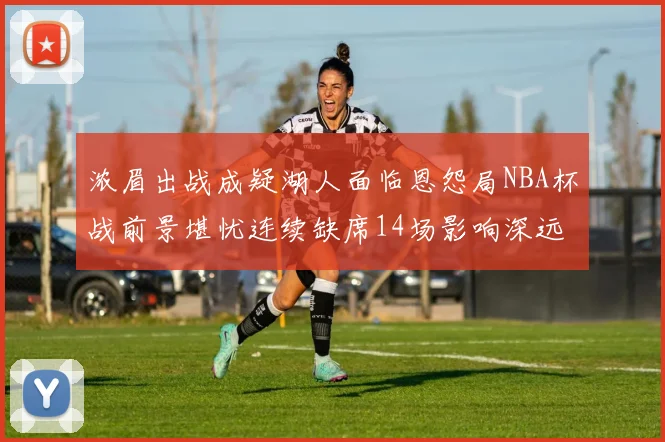 浓眉出战成疑湖人面临恩怨局NBA杯战前景堪忧连续缺席14场影响深远