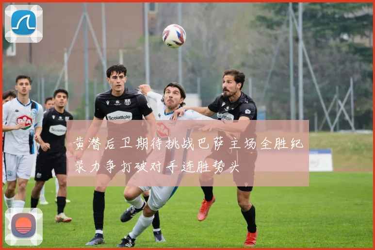 黄潜后卫期待挑战巴萨主场全胜纪录力争打破对手连胜势头