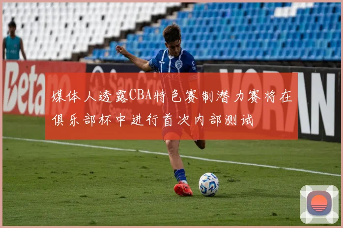 媒体人透露CBA特色赛制潜力赛将在俱乐部杯中进行首次内部测试