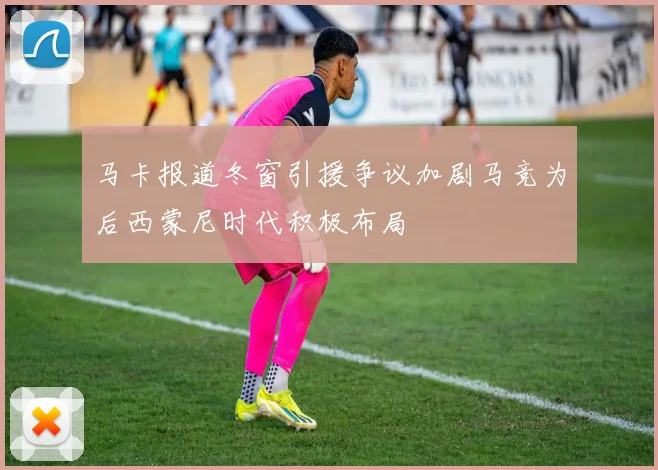 马卡报道冬窗引援争议加剧马竞为后西蒙尼时代积极布局