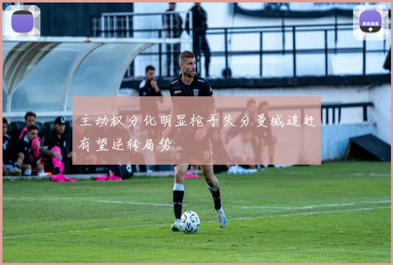 主动权分化明显枪手失分曼城追赶有望逆转局势