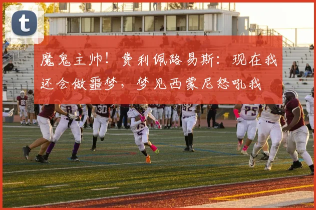 魔鬼主帅！费利佩路易斯：现在我还会做噩梦，梦见西蒙尼怒吼我