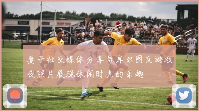 妻子社交媒体分享与库尔图瓦游戏夜照片展现休闲时光的乐趣
