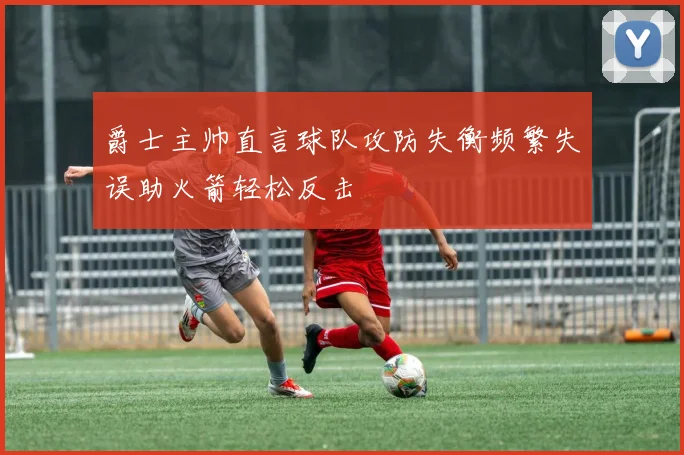 爵士主帅直言球队攻防失衡频繁失误助火箭轻松反击