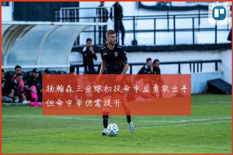 杨瀚森三分球初投命中后勇敢出手但命中率仍需提升