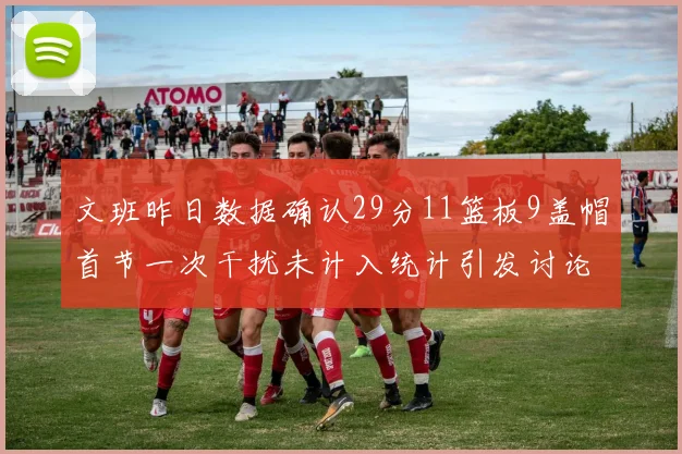 文班昨日数据确认29分11篮板9盖帽首节一次干扰未计入统计引发讨论