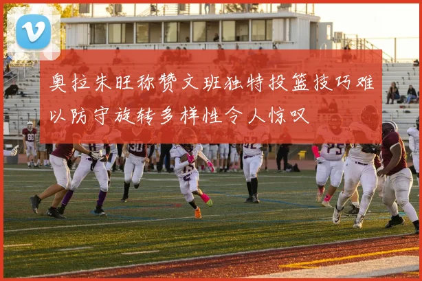 奥拉朱旺称赞文班独特投篮技巧难以防守旋转多样性令人惊叹