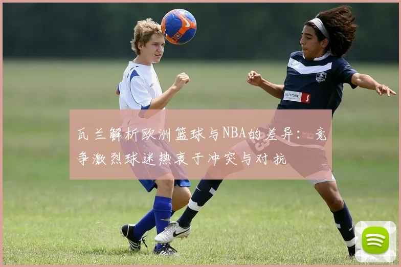 瓦兰解析欧洲篮球与NBA的差异：竞争激烈球迷热衷于冲突与对抗
