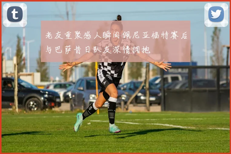 老友重聚感人瞬间佩尼亚福特赛后与巴萨昔日队友深情拥抱
