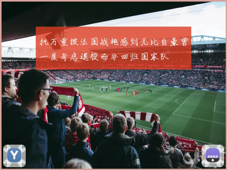 托万重披法国战袍感到无比自豪曾一度考虑退役而非回归国家队