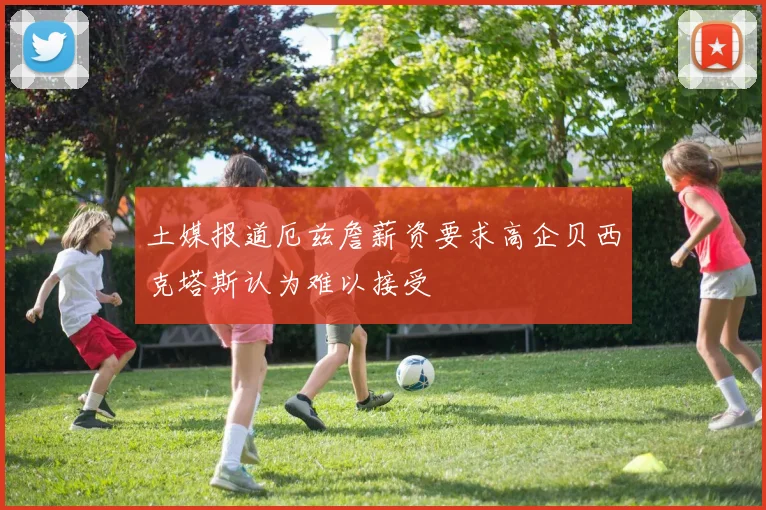 土媒报道厄兹詹薪资要求高企贝西克塔斯认为难以接受