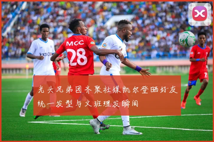 光头兄弟团齐聚社媒凯尔登晒好友统一发型与文班理发瞬间