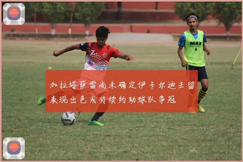 加拉塔萨雷尚未确定伊卡尔迪去留表现出色或将续约助球队争冠