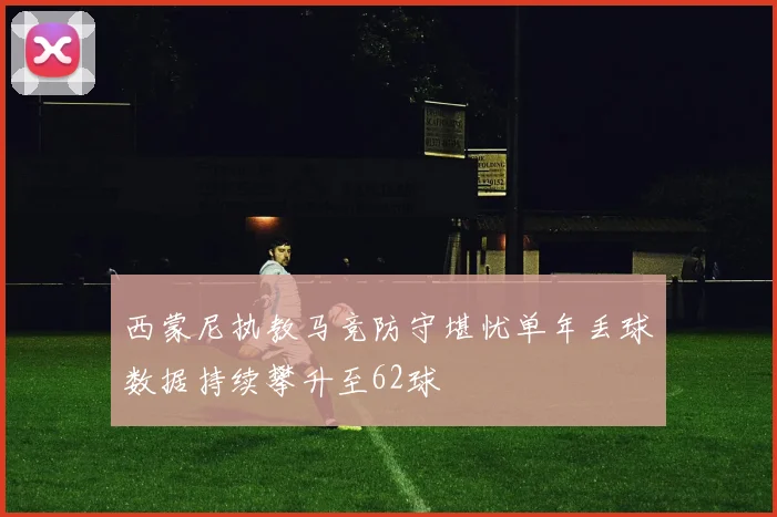 西蒙尼执教马竞防守堪忧单年丢球数据持续攀升至62球