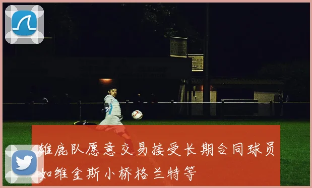 雄鹿队愿意交易接受长期合同球员如维金斯小桥格兰特等