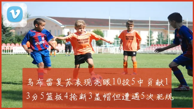乌布雷复苏表现亮眼10投5中贡献13分5篮板4抢断3盖帽但遭遇5次犯规