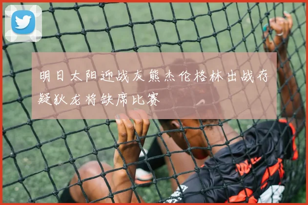 明日太阳迎战灰熊杰伦格林出战存疑狄龙将缺席比赛