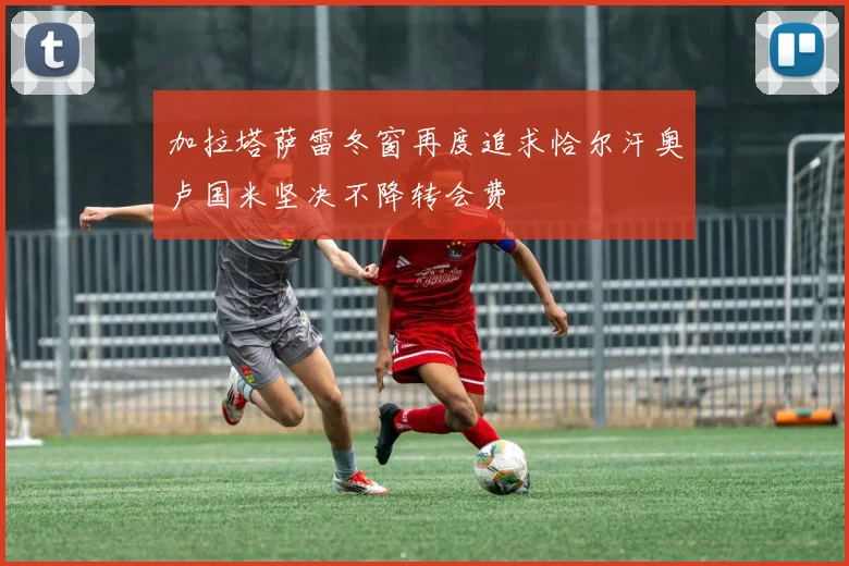 加拉塔萨雷冬窗再度追求恰尔汗奥卢国米坚决不降转会费