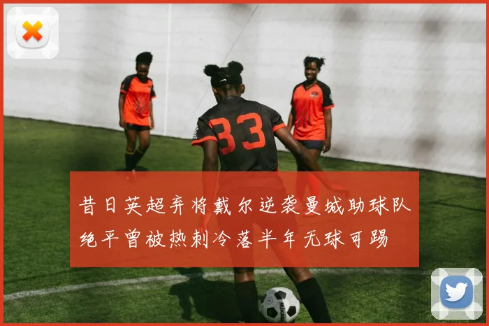 昔日英超弃将戴尔逆袭曼城助球队绝平曾被热刺冷落半年无球可踢
