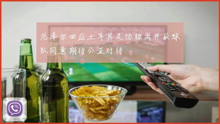 厄泽尔回应土耳其足协称离开获球队同意期待公正对待