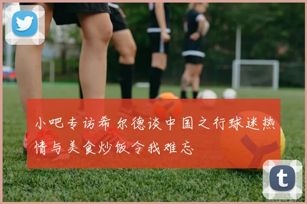 小吧专访希尔德谈中国之行球迷热情与美食炒饭令我难忘