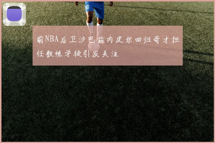 前NBA后卫沙巴兹内皮尔回归奇才担任教练学徒引发关注