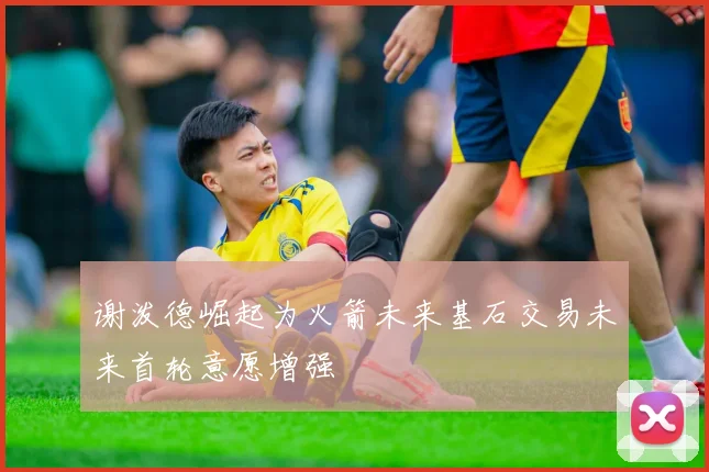 谢泼德崛起为火箭未来基石交易未来首轮意愿增强